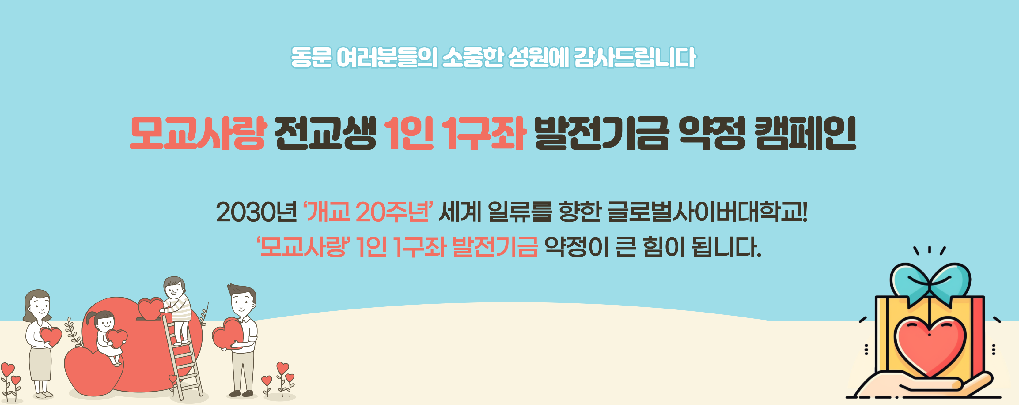 동문 여러분들의 소중한 성원에 감사드립니다 모교사랑 전교생 1인 1구좌 발전기금 약정 캠페인 2030년 '개교 20주년' 세계 일류를 향한 글로벌사이버대학교! '모교사랑' 1인 1구좌 발전기금 약정이 큰 힘이 됩니다